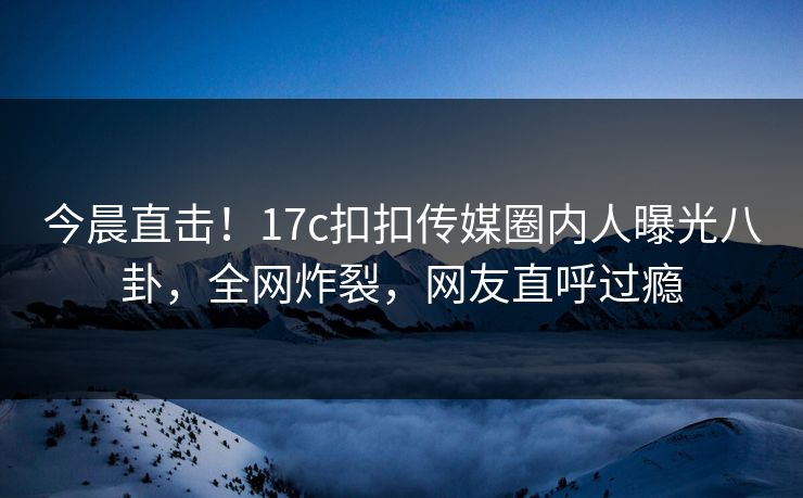 今晨直击！17c扣扣传媒圈内人曝光八卦，全网炸裂，网友直呼过瘾