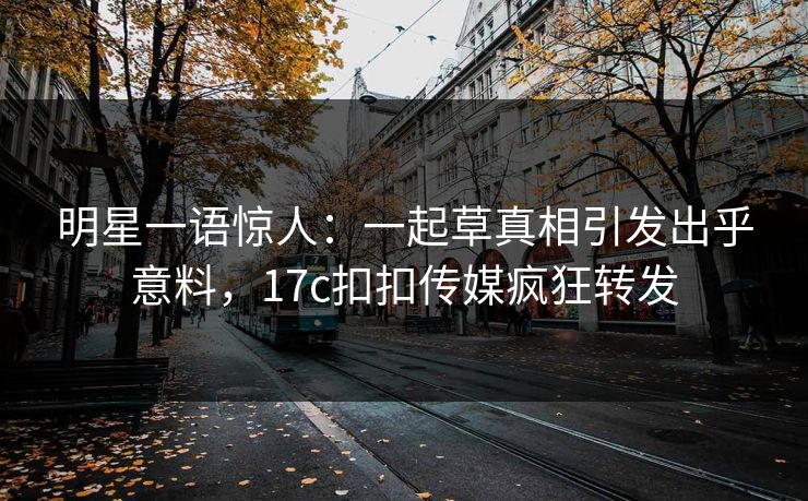 明星一语惊人：一起草真相引发出乎意料，17c扣扣传媒疯狂转发
