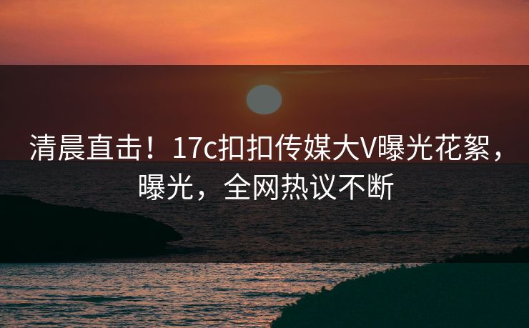 清晨直击！17c扣扣传媒大V曝光花絮，曝光，全网热议不断