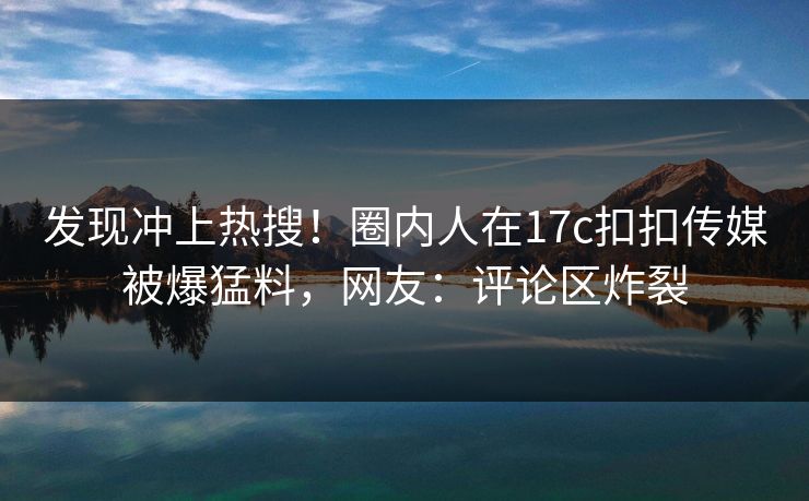 发现冲上热搜！圈内人在17c扣扣传媒被爆猛料，网友：评论区炸裂
