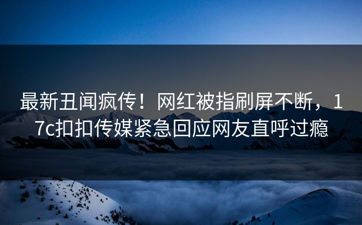 最新丑闻疯传！网红被指刷屏不断，17c扣扣传媒紧急回应网友直呼过瘾