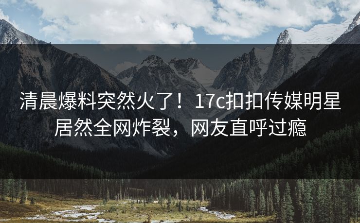清晨爆料突然火了！17c扣扣传媒明星居然全网炸裂，网友直呼过瘾