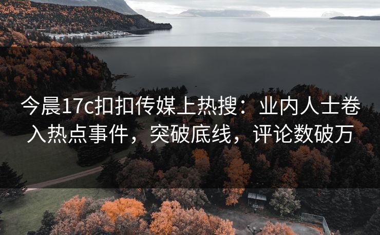 今晨17c扣扣传媒上热搜：业内人士卷入热点事件，突破底线，评论数破万