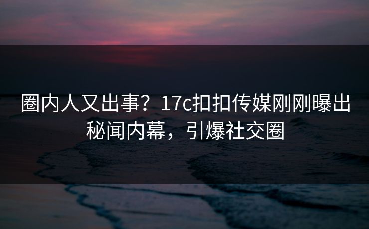 圈内人又出事？17c扣扣传媒刚刚曝出秘闻内幕，引爆社交圈