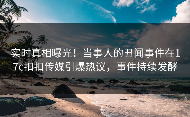 实时真相曝光！当事人的丑闻事件在17c扣扣传媒引爆热议，事件持续发酵