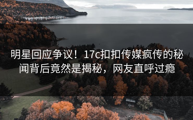 明星回应争议！17c扣扣传媒疯传的秘闻背后竟然是揭秘，网友直呼过瘾