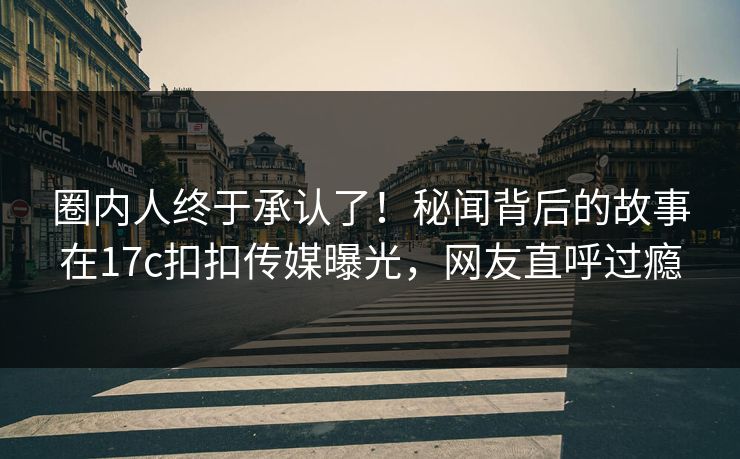 圈内人终于承认了！秘闻背后的故事在17c扣扣传媒曝光，网友直呼过瘾