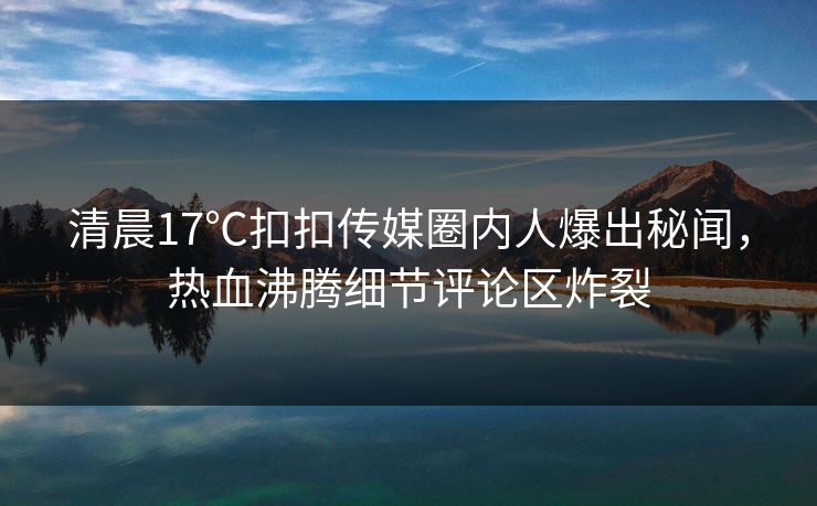 清晨17℃扣扣传媒圈内人爆出秘闻，热血沸腾细节评论区炸裂