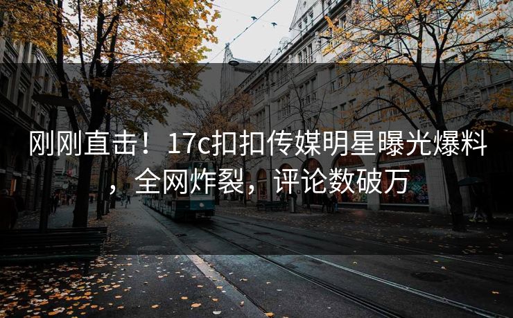 刚刚直击！17c扣扣传媒明星曝光爆料，全网炸裂，评论数破万