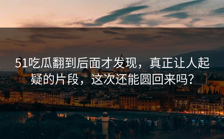 51吃瓜翻到后面才发现，真正让人起疑的片段，这次还能圆回来吗？