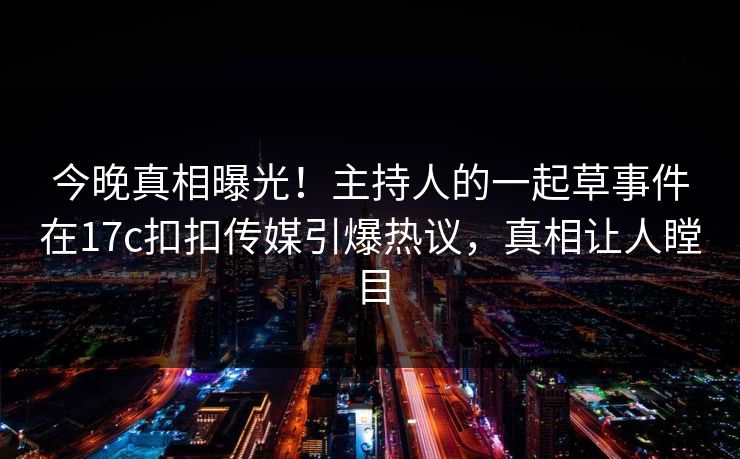 今晚真相曝光！主持人的一起草事件在17c扣扣传媒引爆热议，真相让人瞠目
