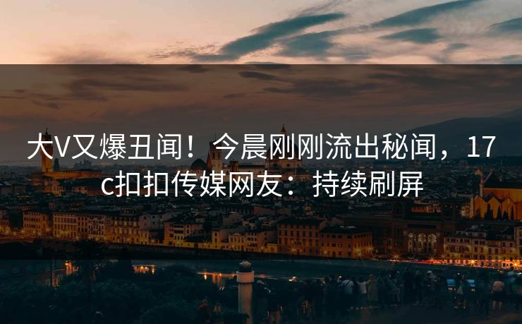 大V又爆丑闻！今晨刚刚流出秘闻，17c扣扣传媒网友：持续刷屏
