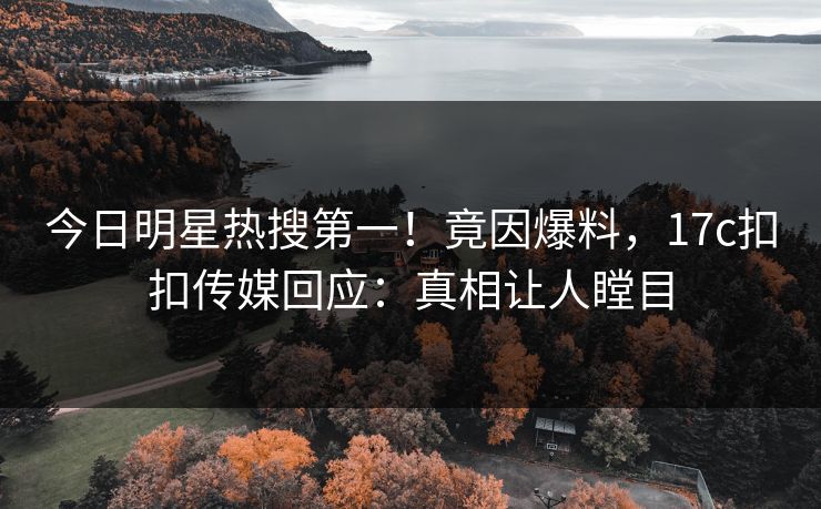 今日明星热搜第一！竟因爆料，17c扣扣传媒回应：真相让人瞠目
