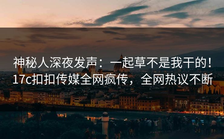 神秘人深夜发声：一起草不是我干的！17c扣扣传媒全网疯传，全网热议不断