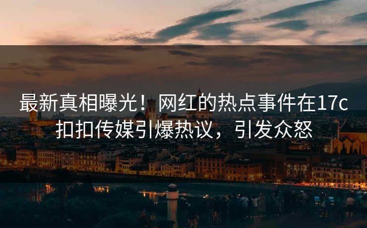 最新真相曝光！网红的热点事件在17c扣扣传媒引爆热议，引发众怒