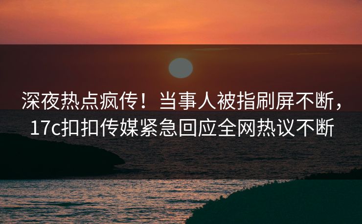 深夜热点疯传！当事人被指刷屏不断，17c扣扣传媒紧急回应全网热议不断