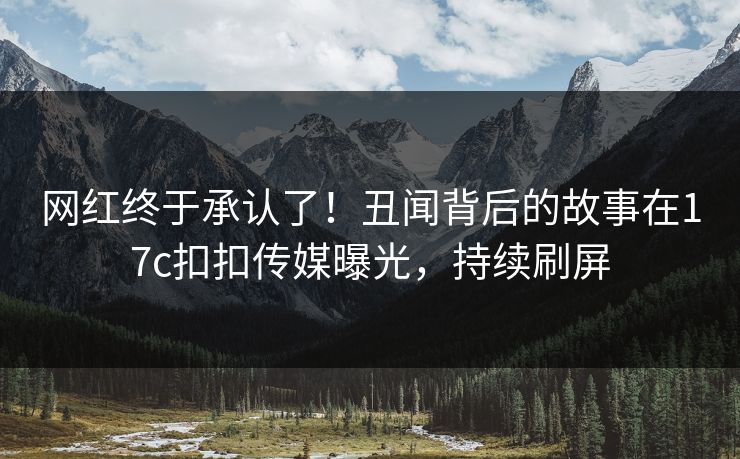 网红终于承认了！丑闻背后的故事在17c扣扣传媒曝光，持续刷屏