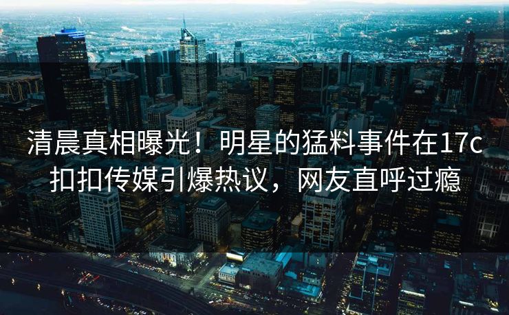 清晨真相曝光！明星的猛料事件在17c扣扣传媒引爆热议，网友直呼过瘾