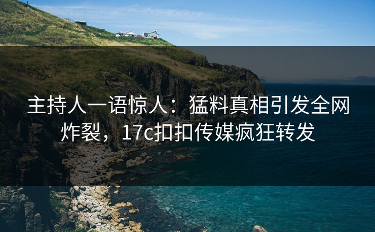 主持人一语惊人：猛料真相引发全网炸裂，17c扣扣传媒疯狂转发