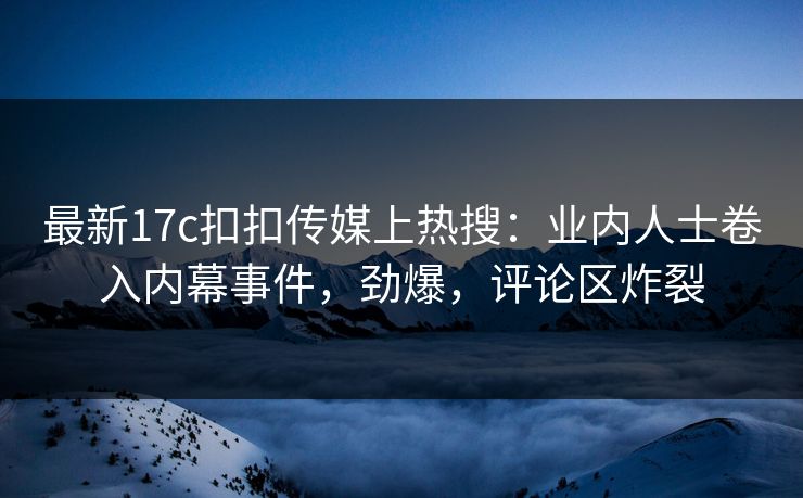 最新17c扣扣传媒上热搜：业内人士卷入内幕事件，劲爆，评论区炸裂