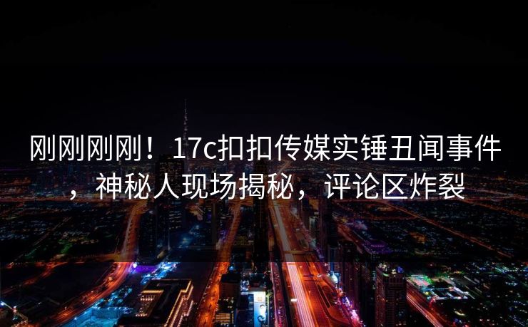 刚刚刚刚！17c扣扣传媒实锤丑闻事件，神秘人现场揭秘，评论区炸裂