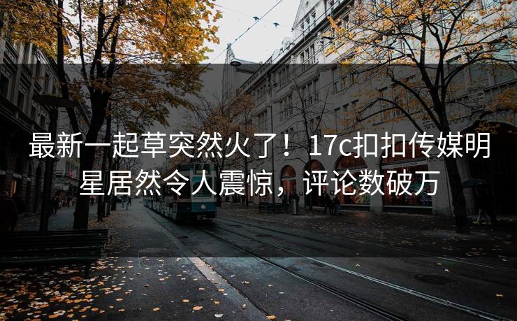 最新一起草突然火了！17c扣扣传媒明星居然令人震惊，评论数破万