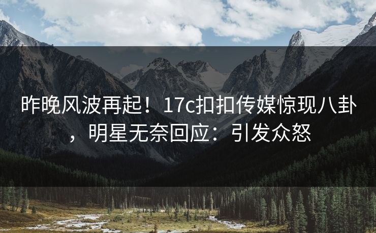 昨晚风波再起！17c扣扣传媒惊现八卦，明星无奈回应：引发众怒