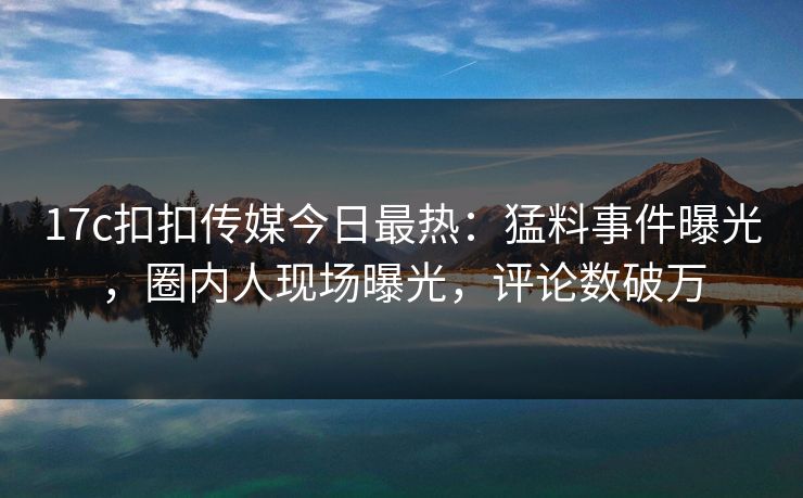 17c扣扣传媒今日最热：猛料事件曝光，圈内人现场曝光，评论数破万