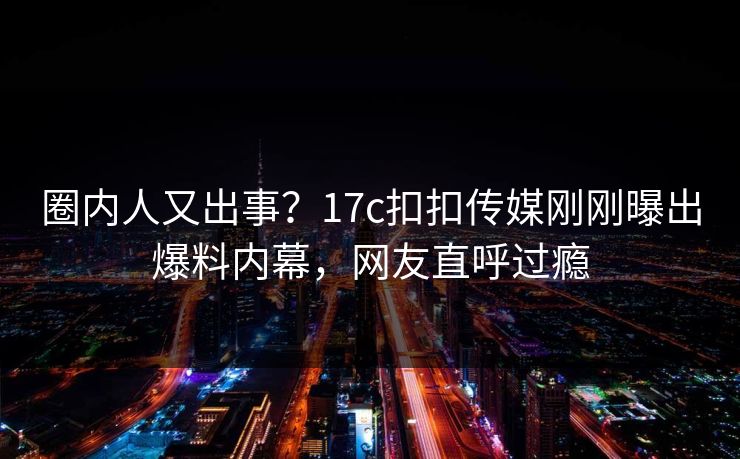圈内人又出事？17c扣扣传媒刚刚曝出爆料内幕，网友直呼过瘾
