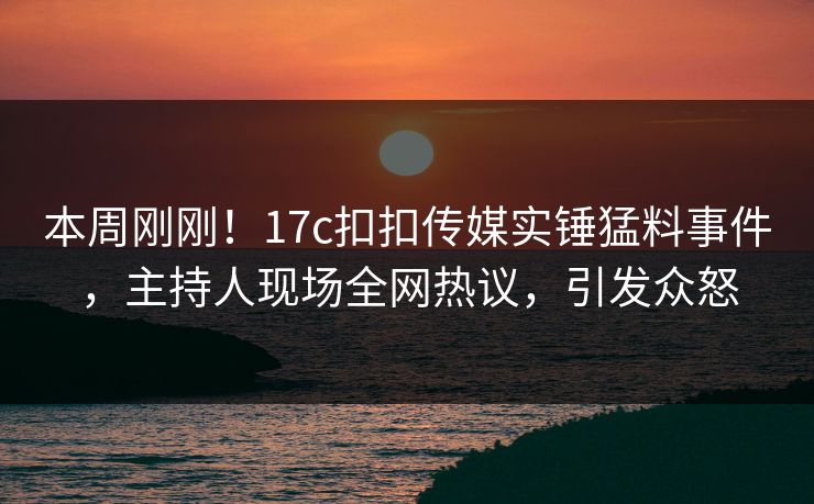 本周刚刚！17c扣扣传媒实锤猛料事件，主持人现场全网热议，引发众怒