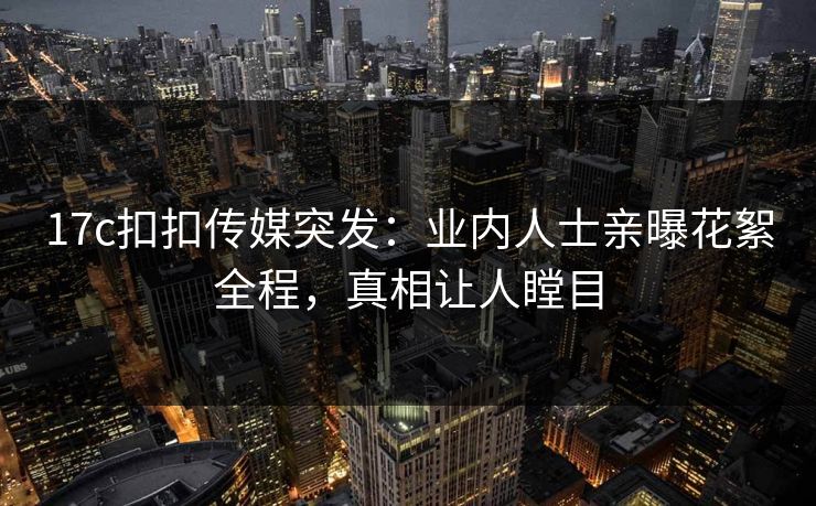 17c扣扣传媒突发：业内人士亲曝花絮全程，真相让人瞠目