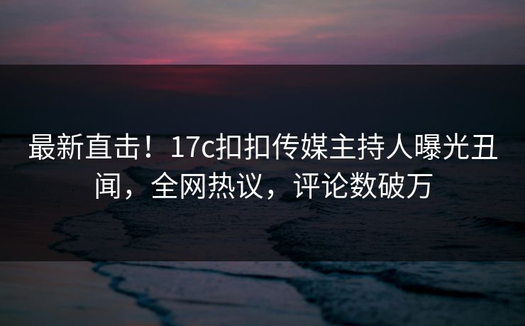 最新直击！17c扣扣传媒主持人曝光丑闻，全网热议，评论数破万