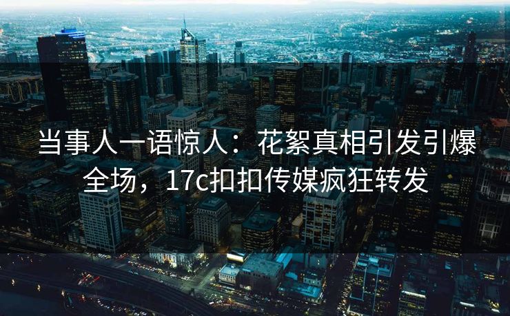 当事人一语惊人：花絮真相引发引爆全场，17c扣扣传媒疯狂转发