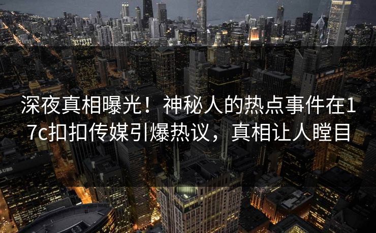 深夜真相曝光！神秘人的热点事件在17c扣扣传媒引爆热议，真相让人瞠目