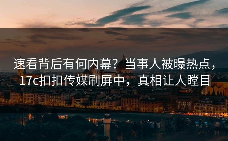 速看背后有何内幕？当事人被曝热点，17c扣扣传媒刷屏中，真相让人瞠目