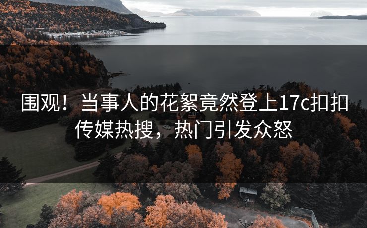 围观！当事人的花絮竟然登上17c扣扣传媒热搜，热门引发众怒