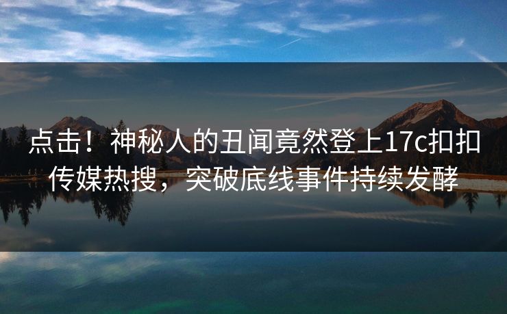 点击！神秘人的丑闻竟然登上17c扣扣传媒热搜，突破底线事件持续发酵