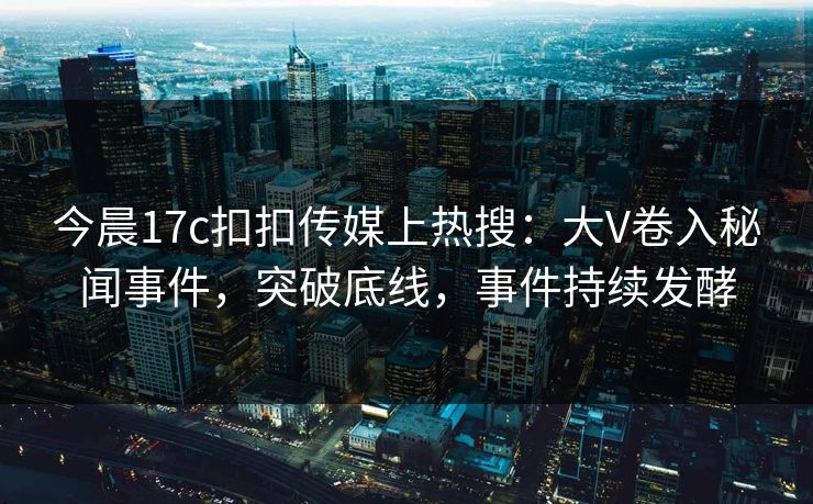 今晨17c扣扣传媒上热搜：大V卷入秘闻事件，突破底线，事件持续发酵
