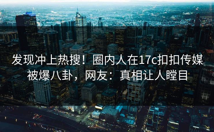 发现冲上热搜！圈内人在17c扣扣传媒被爆八卦，网友：真相让人瞠目