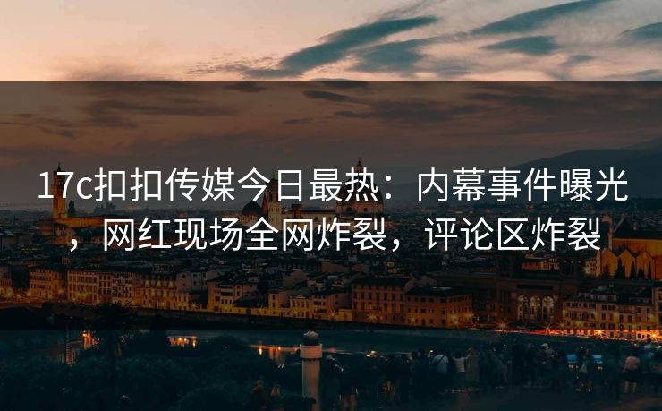 17c扣扣传媒今日最热：内幕事件曝光，网红现场全网炸裂，评论区炸裂