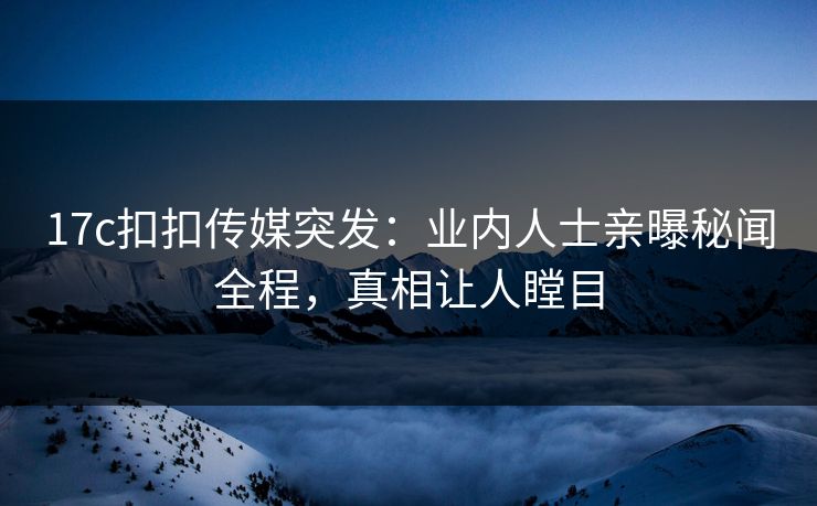 17c扣扣传媒突发：业内人士亲曝秘闻全程，真相让人瞠目