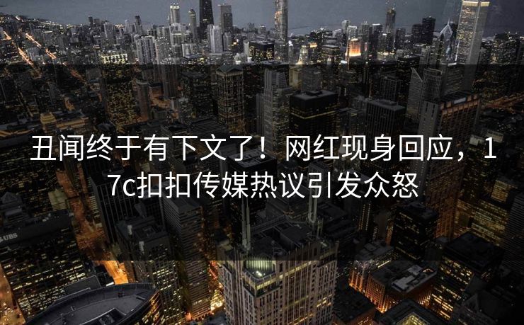 丑闻终于有下文了！网红现身回应，17c扣扣传媒热议引发众怒