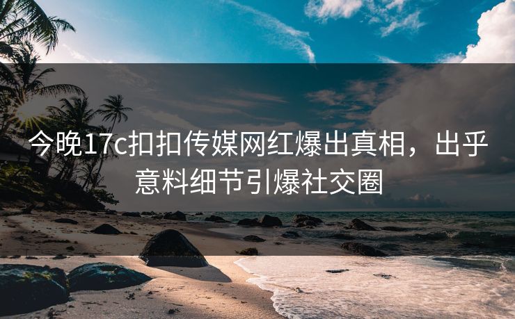 今晚17c扣扣传媒网红爆出真相，出乎意料细节引爆社交圈