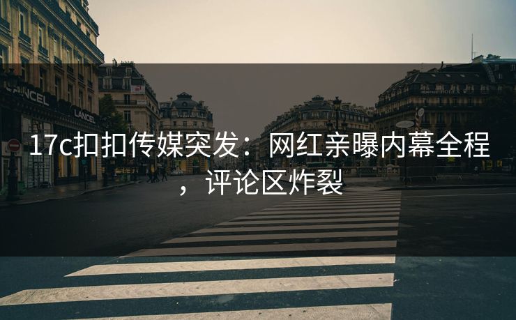 17c扣扣传媒突发：网红亲曝内幕全程，评论区炸裂