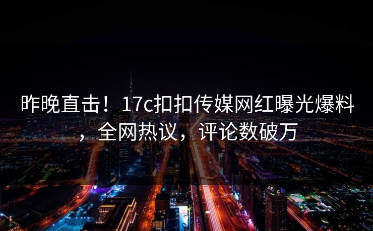 昨晚直击！17c扣扣传媒网红曝光爆料，全网热议，评论数破万