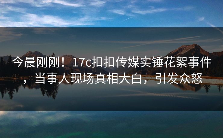 今晨刚刚！17c扣扣传媒实锤花絮事件，当事人现场真相大白，引发众怒