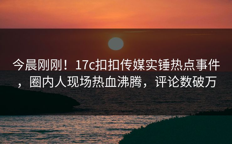 今晨刚刚！17c扣扣传媒实锤热点事件，圈内人现场热血沸腾，评论数破万