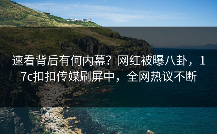 速看背后有何内幕？网红被曝八卦，17c扣扣传媒刷屏中，全网热议不断