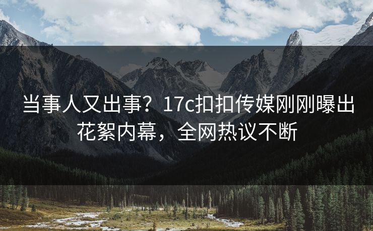 当事人又出事？17c扣扣传媒刚刚曝出花絮内幕，全网热议不断