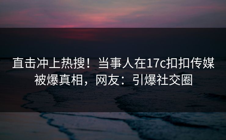 直击冲上热搜！当事人在17c扣扣传媒被爆真相，网友：引爆社交圈